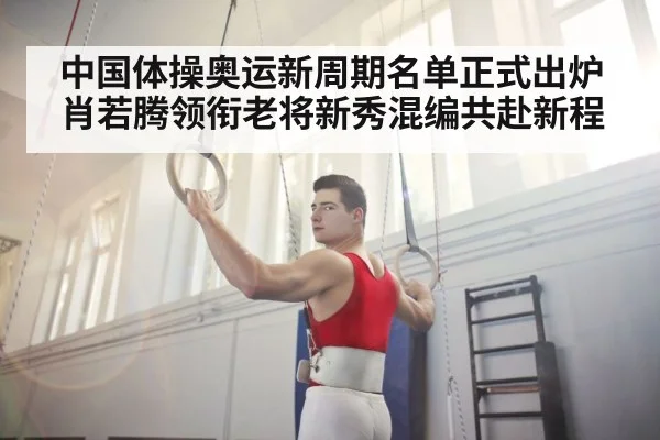 中国体操奥运新周期名单正式出炉 肖若腾领衔老将新秀混编共赴新程