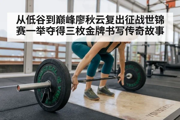 从低谷到巅峰廖秋云复出征战世锦赛一举夺得三枚金牌书写传奇故事